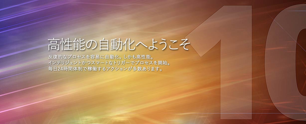 最高の自動化へようこそ・反復的なプロセスを容易に自動化。しかも素晴らしい。インテリジェントかつスマートなトリガーでプロセスを開始。毎日24時間体制で稼働する多数のアクション。